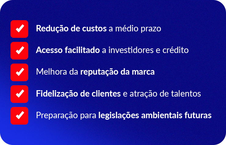 Redução de custos a médio prazo
Acesso facilitado a investidores e crédito
Melhora da reputação da marca
Fidelização de clientes e atração de talentos
Preparação para legislações ambientais futuras
