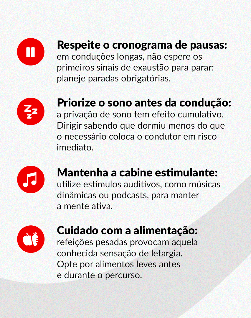 Respeite o cronograma de pausas: em conduções longas, não espere os primeiros sinais de exaustão para parar: planeje paradas obrigatórias.
Priorize o sono antes da condução: a privação de sono tem efeito cumulativo. Dirigir sabendo que dormiu menos do que o necessário coloca o condutor em risco imediato.
Mantenha a cabine estimulante: utilize estímulos auditivos, como músicas dinâmicas ou podcasts, para manter a mente ativa.
Cuidado com a alimentação: refeições pesadas provocam aquela conhecida sensação de letargia. Opte por alimentos leves antes e durante o percurso.